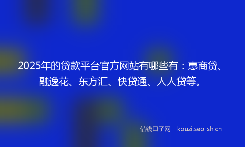 2025年的贷款平台官方网站有哪些有：惠商贷、融逸花、东方汇、快贷通、人人贷等。