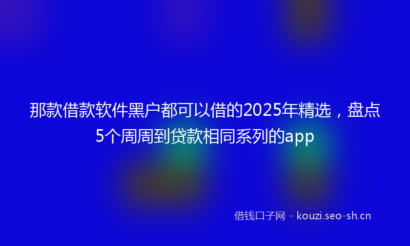 那款借款软件黑户都可以借的2025年精选，盘点5个周周到贷款相同系列的app