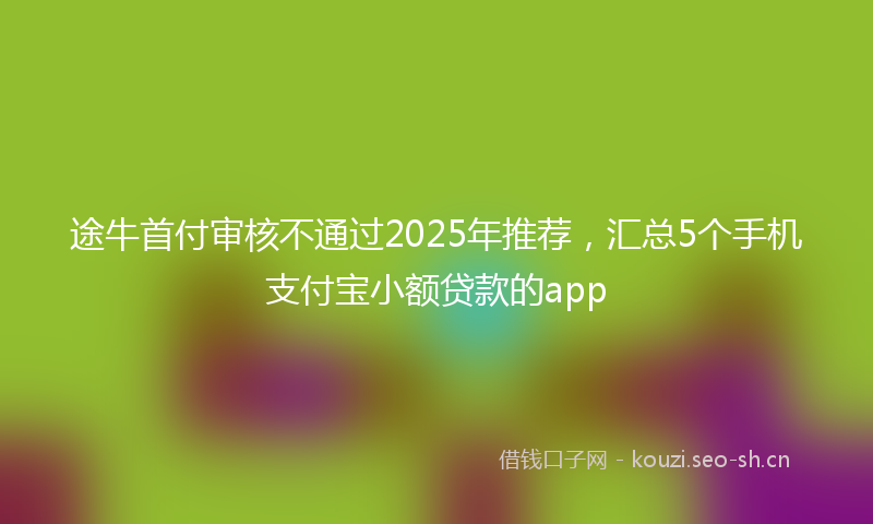 途牛首付审核不通过2025年推荐，汇总5个手机支付宝小额贷款的app