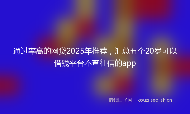 通过率高的网贷2025年推荐，汇总五个20岁可以借钱平台不查征信的app