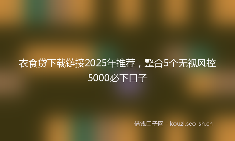 衣食贷下载链接2025年推荐，整合5个无视风控5000必下口子