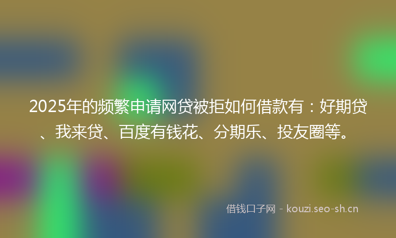 2025年的频繁申请网贷被拒如何借款有：好期贷、我来贷、百度有钱花、分期乐、投友圈等。