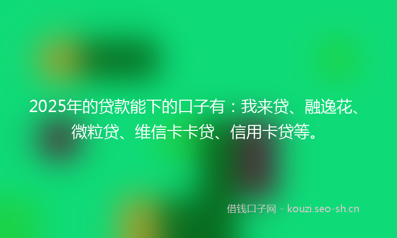 2025年的贷款能下的口子有：我来贷、融逸花、微粒贷、维信卡卡贷、信用卡贷等。