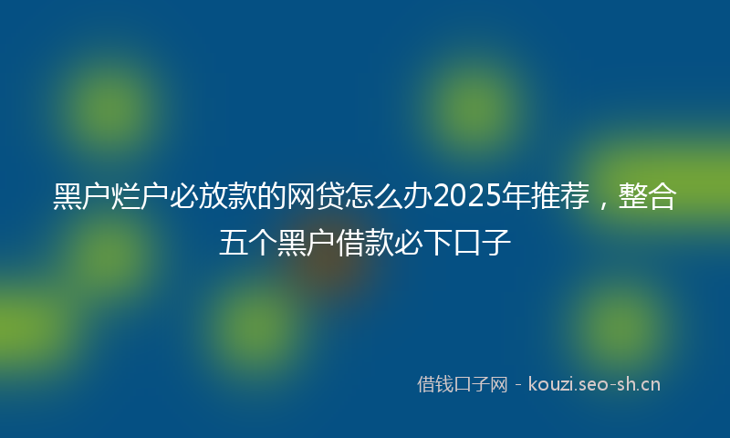 黑户烂户必放款的网贷怎么办2025年推荐，整合五个黑户借款必下口子