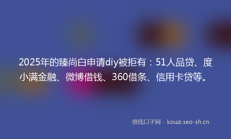 2025年的臻尚白申请diy被拒有：51人品贷、度小满金融、微博借钱、360借条、信用卡贷等。