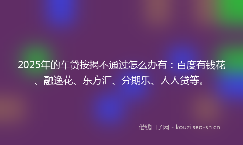 2025年的车贷按揭不通过怎么办有：百度有钱花、融逸花、东方汇、分期乐、人人贷等。