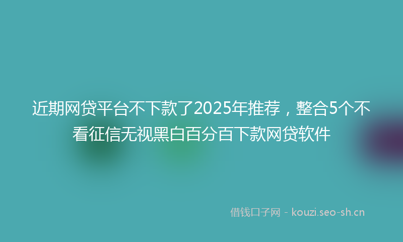 近期网贷平台不下款了2025年推荐，整合5个不看征信无视黑白百分百下款网贷软件