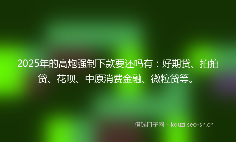 2025年的高炮强制下款要还吗有：好期贷、拍拍贷、花呗、中原消费金融、微粒贷等。