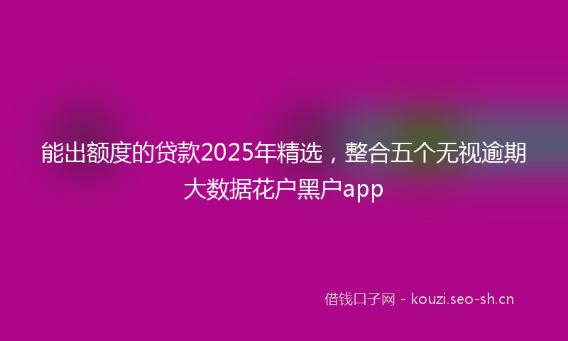 能出额度的贷款2025年精选，整合五个无视逾期大数据花户黑户app