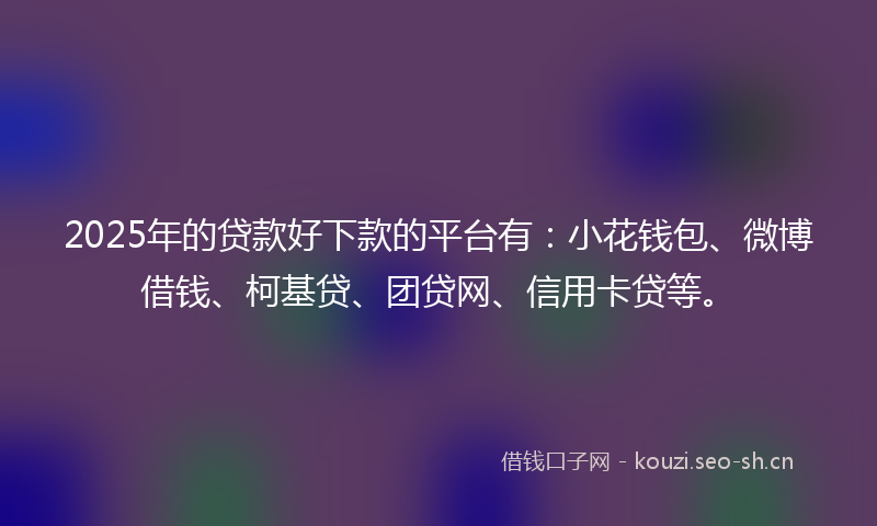 2025年的贷款好下款的平台有：小花钱包、微博借钱、柯基贷、团贷网、信用卡贷等。