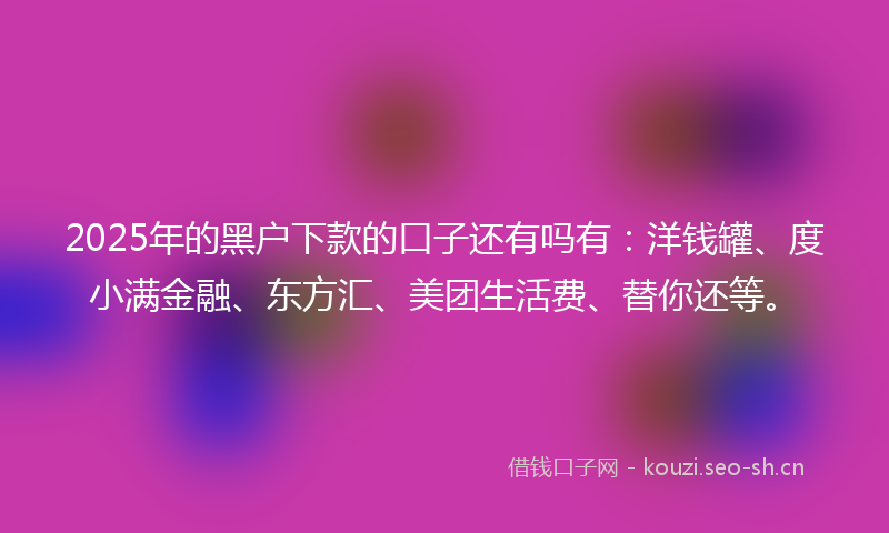2025年的黑户下款的口子还有吗有：洋钱罐、度小满金融、东方汇、美团生活费、替你还等。
