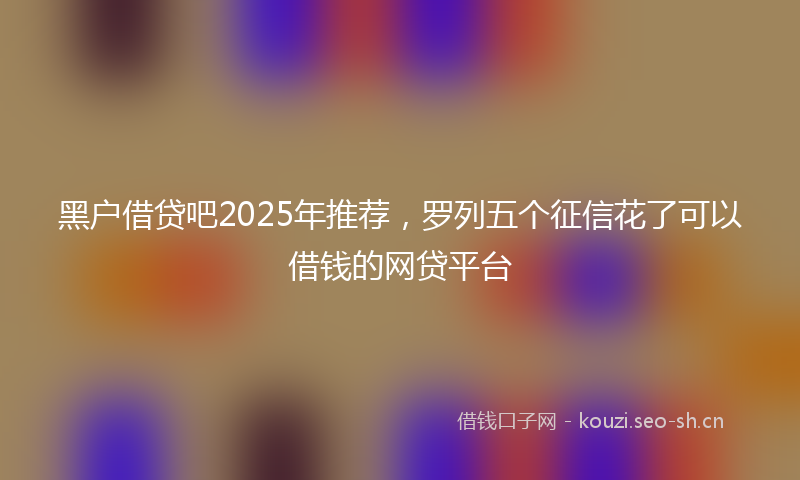 黑户借贷吧2025年推荐，罗列五个征信花了可以借钱的网贷平台