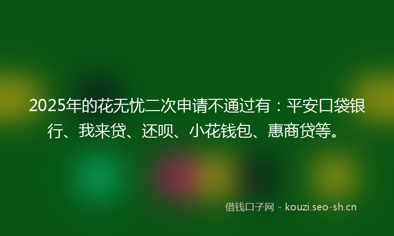 2025年的花无忧二次申请不通过有：平安口袋银行、我来贷、还呗、小花钱包、惠商贷等。