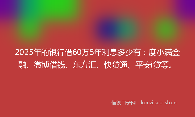 2025年的银行借60万5年利息多少有：度小满金融、微博借钱、东方汇、快贷通、平安i贷等。