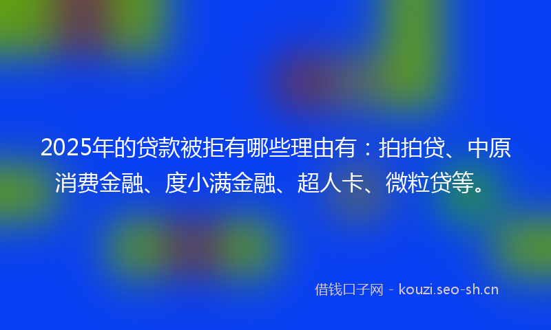 2025年的贷款被拒有哪些理由有：拍拍贷、中原消费金融、度小满金融、超人卡、微粒贷等。