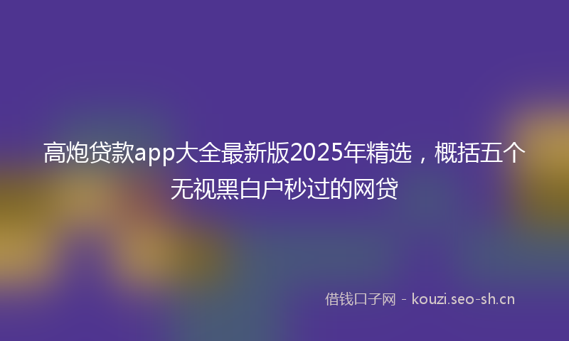 高炮贷款app大全最新版2025年精选，概括五个无视黑白户秒过的网贷