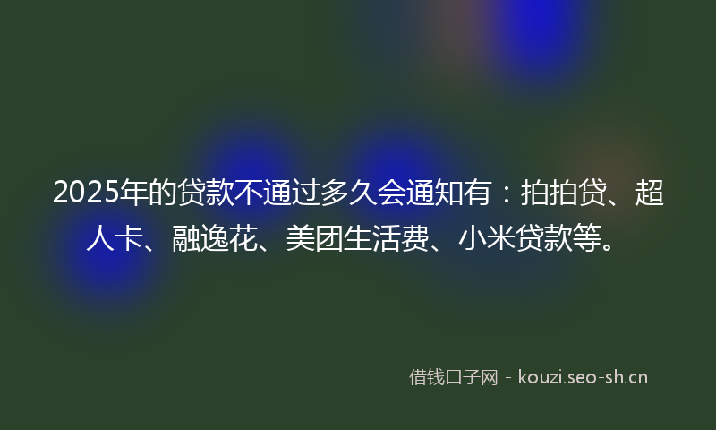 2025年的贷款不通过多久会通知有：拍拍贷、超人卡、融逸花、美团生活费、小米贷款等。