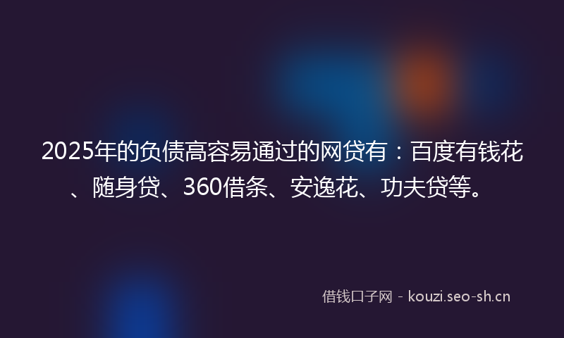 2025年的负债高容易通过的网贷有：百度有钱花、随身贷、360借条、安逸花、功夫贷等。