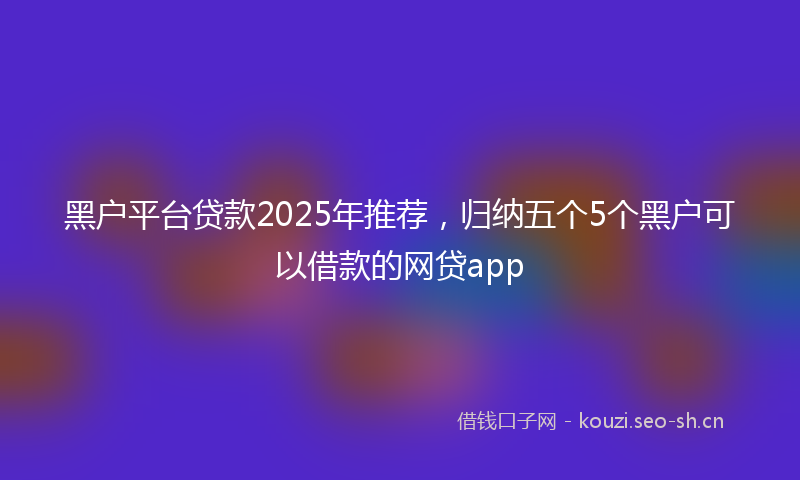 黑户平台贷款2025年推荐，归纳五个5个黑户可以借款的网贷app