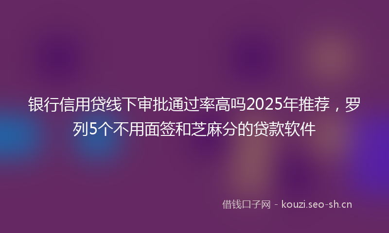 银行信用贷线下审批通过率高吗2025年推荐，罗列5个不用面签和芝麻分的贷款软件