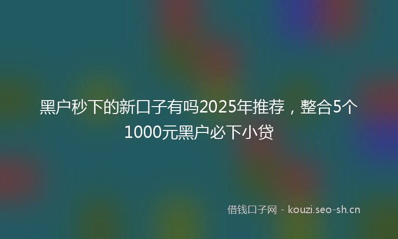 黑户秒下的新口子有吗2025年推荐，整合5个1000元黑户必下小贷