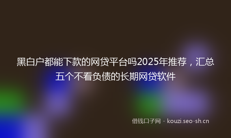 黑白户都能下款的网贷平台吗2025年推荐，汇总五个不看负债的长期网贷软件
