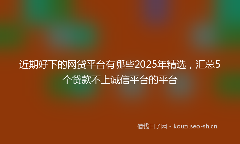 近期好下的网贷平台有哪些2025年精选，汇总5个贷款不上诚信平台的平台
