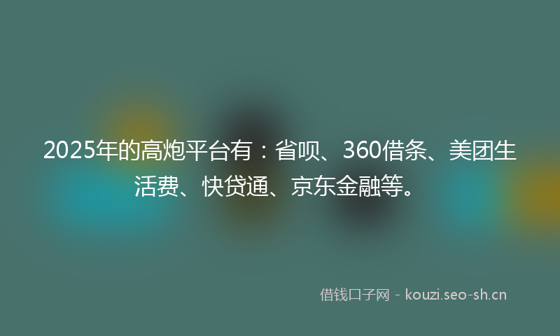 2025年的高炮平台有：省呗、360借条、美团生活费、快贷通、京东金融等。