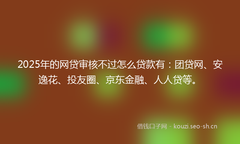 2025年的网贷审核不过怎么贷款有：团贷网、安逸花、投友圈、京东金融、人人贷等。
