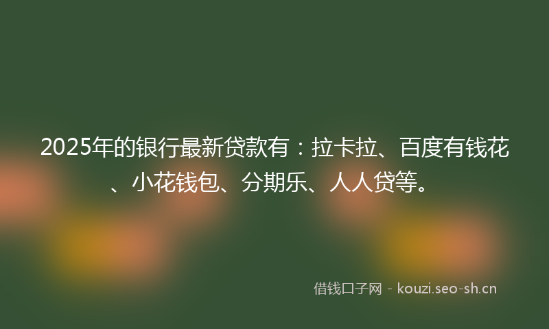 2025年的银行最新贷款有：拉卡拉、百度有钱花、小花钱包、分期乐、人人贷等。