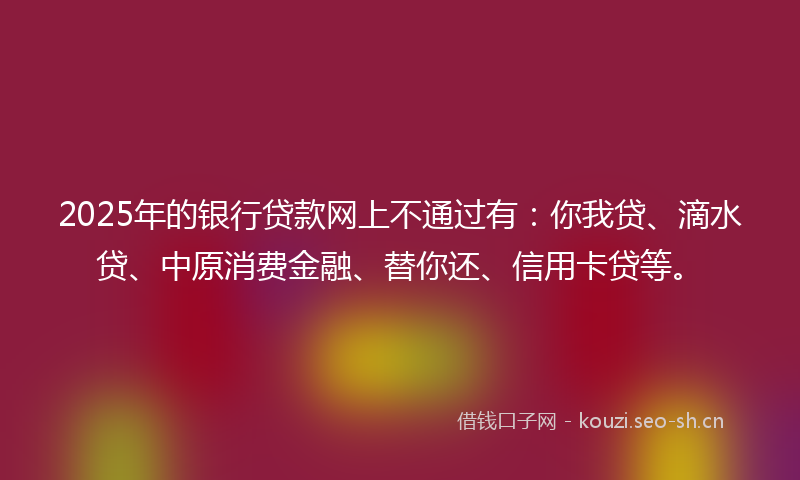 2025年的银行贷款网上不通过有：你我贷、滴水贷、中原消费金融、替你还、信用卡贷等。