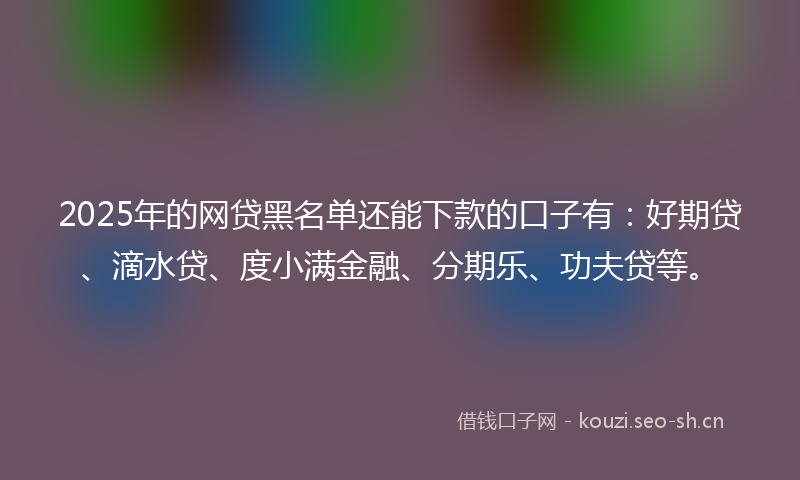 2025年的网贷黑名单还能下款的口子有：好期贷、滴水贷、度小满金融、分期乐、功夫贷等。