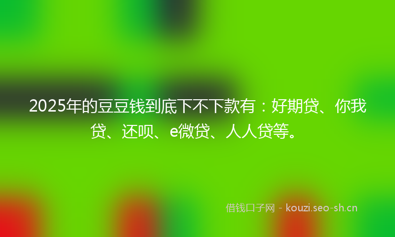 2025年的豆豆钱到底下不下款有：好期贷、你我贷、还呗、e微贷、人人贷等。