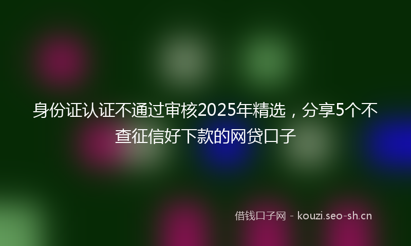 身份证认证不通过审核2025年精选，分享5个不查征信好下款的网贷口子