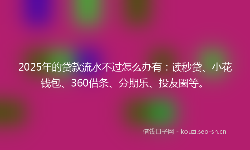 2025年的贷款流水不过怎么办有：读秒贷、小花钱包、360借条、分期乐、投友圈等。
