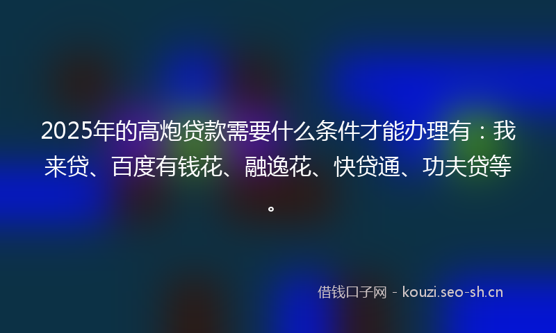 2025年的高炮贷款需要什么条件才能办理有：我来贷、百度有钱花、融逸花、快贷通、功夫贷等。