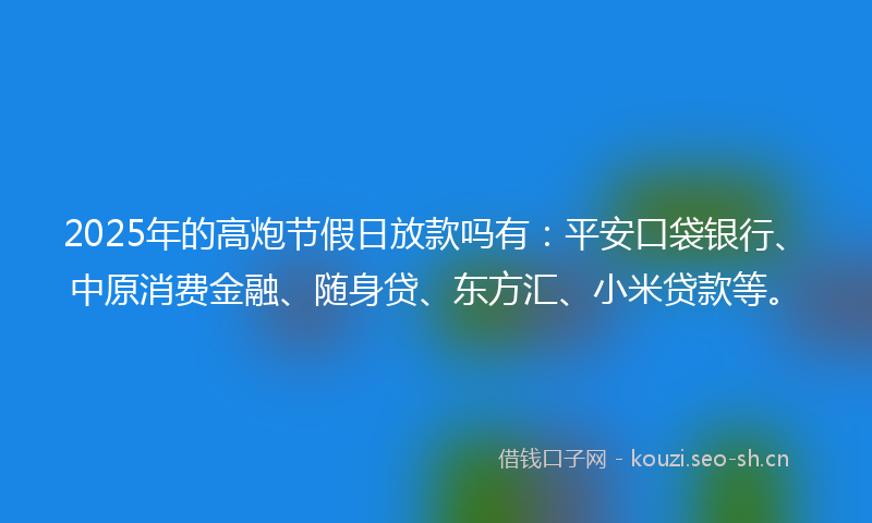 2025年的高炮节假日放款吗有：平安口袋银行、中原消费金融、随身贷、东方汇、小米贷款等。