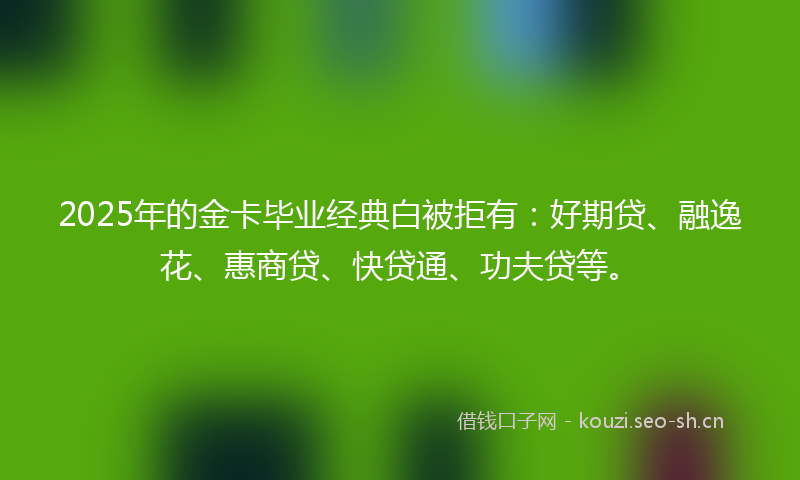 2025年的金卡毕业经典白被拒有：好期贷、融逸花、惠商贷、快贷通、功夫贷等。