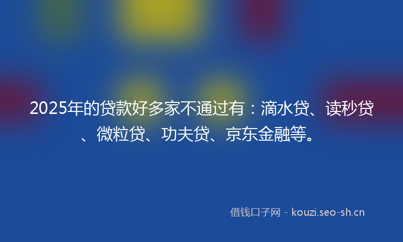2025年的贷款好多家不通过有：滴水贷、读秒贷、微粒贷、功夫贷、京东金融等。