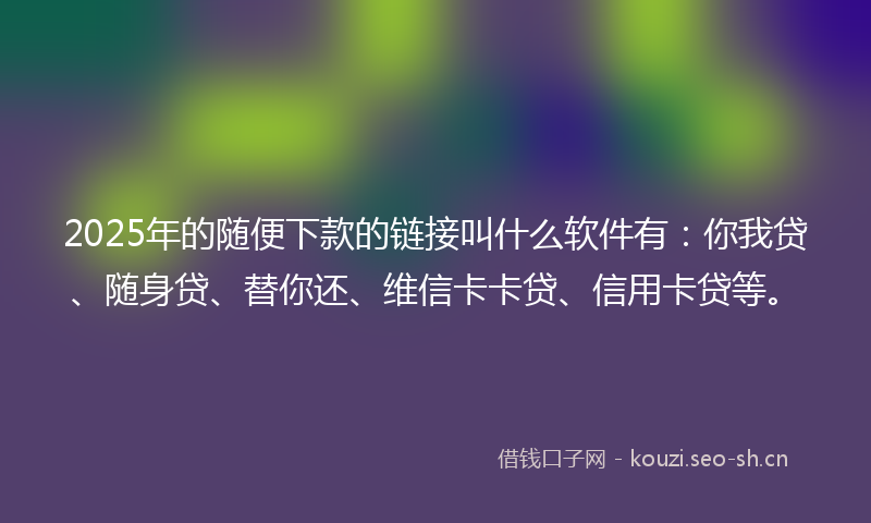 2025年的随便下款的链接叫什么软件有：你我贷、随身贷、替你还、维信卡卡贷、信用卡贷等。