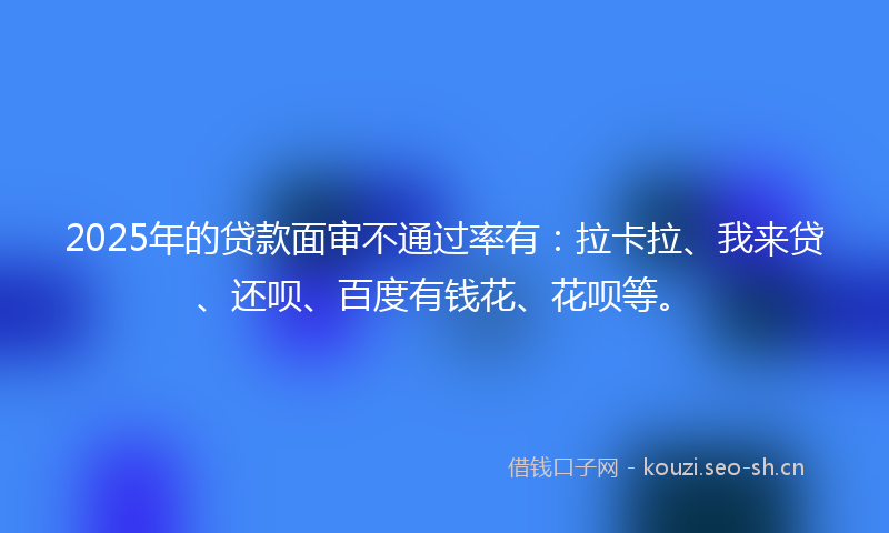 2025年的贷款面审不通过率有：拉卡拉、我来贷、还呗、百度有钱花、花呗等。