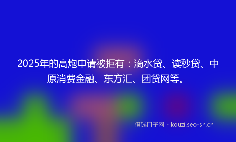 2025年的高炮申请被拒有：滴水贷、读秒贷、中原消费金融、东方汇、团贷网等。