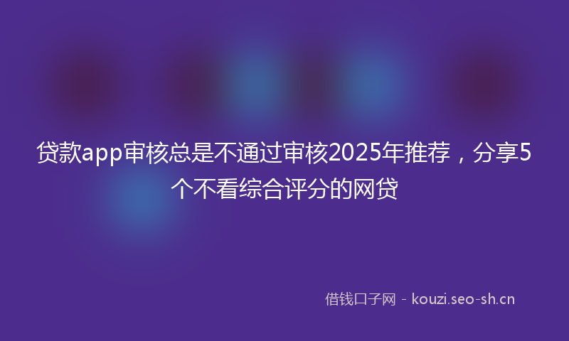 贷款app审核总是不通过审核2025年推荐，分享5个不看综合评分的网贷