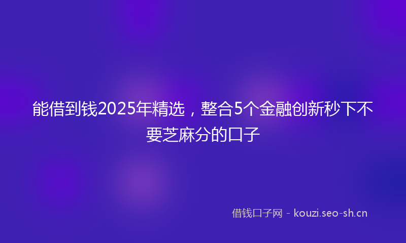 能借到钱2025年精选，整合5个金融创新秒下不要芝麻分的口子