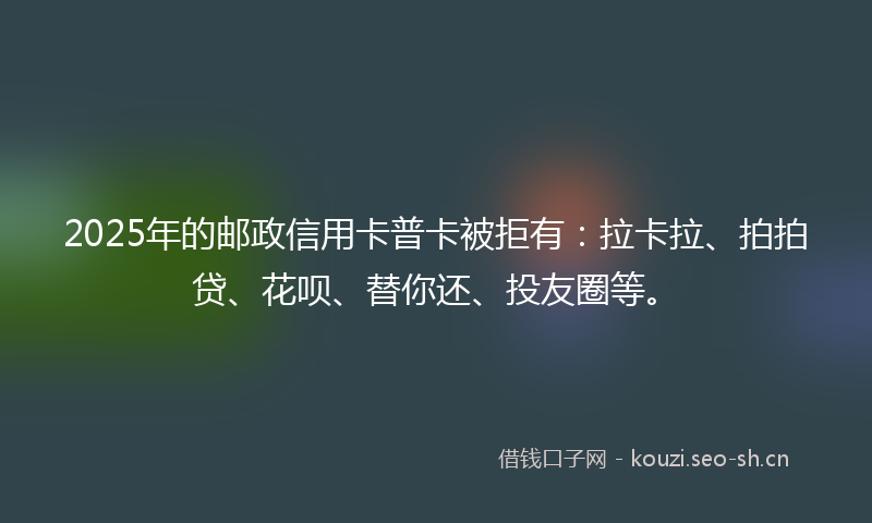 2025年的邮政信用卡普卡被拒有：拉卡拉、拍拍贷、花呗、替你还、投友圈等。