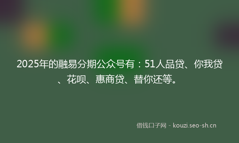 2025年的融易分期公众号有：51人品贷、你我贷、花呗、惠商贷、替你还等。
