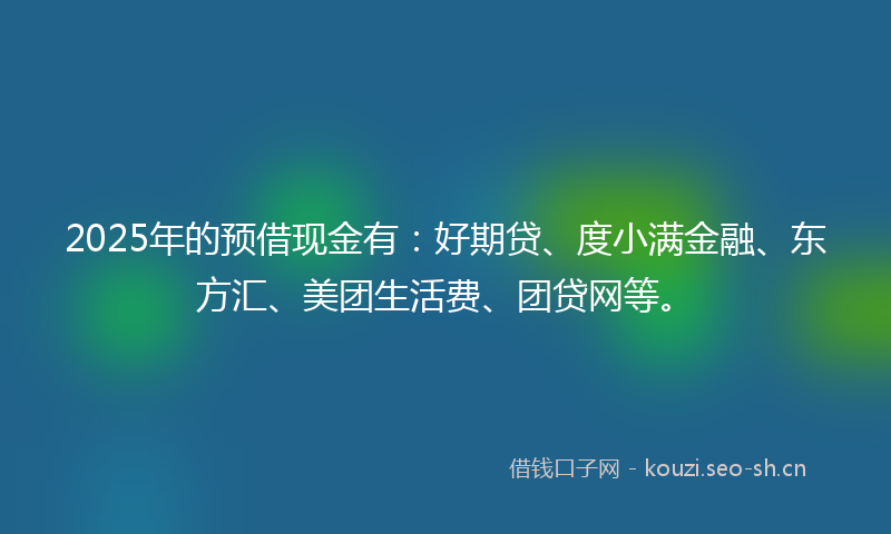 2025年的预借现金有：好期贷、度小满金融、东方汇、美团生活费、团贷网等。