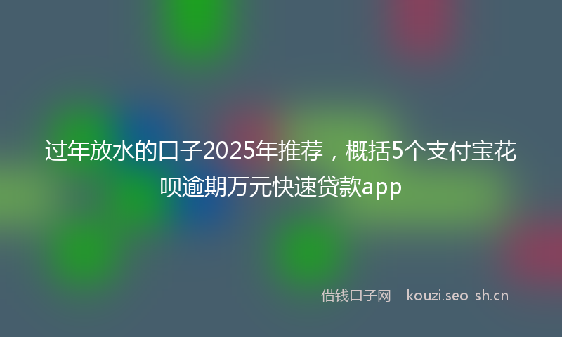 过年放水的口子2025年推荐，概括5个支付宝花呗逾期万元快速贷款app