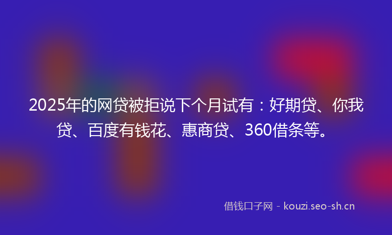 2025年的网贷被拒说下个月试有：好期贷、你我贷、百度有钱花、惠商贷、360借条等。