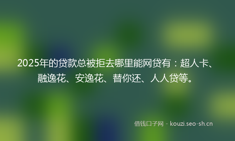 2025年的贷款总被拒去哪里能网贷有：超人卡、融逸花、安逸花、替你还、人人贷等。